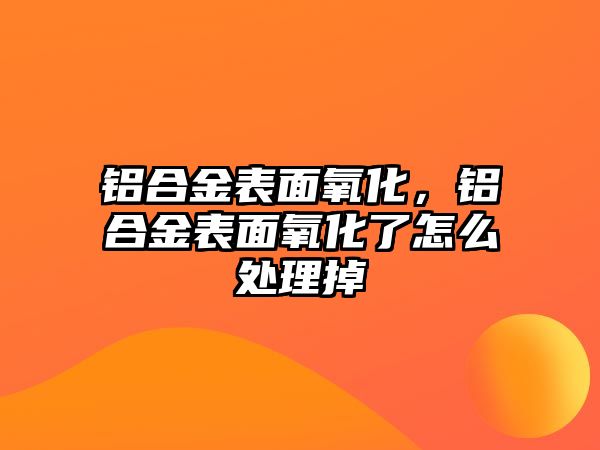 鋁合金表面氧化，鋁合金表面氧化了怎么處理掉