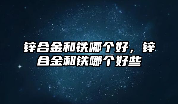 鋅合金和鐵哪個好，鋅合金和鐵哪個好些