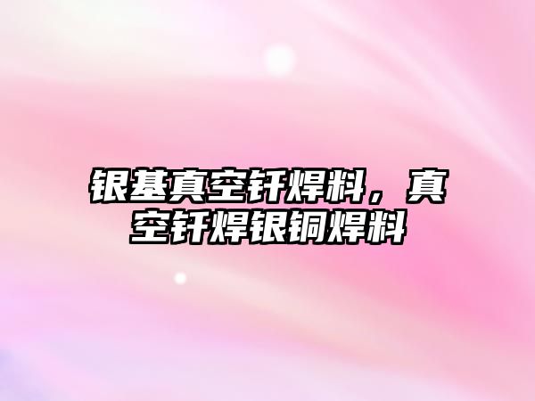 銀基真空釬焊料，真空釬焊銀銅焊料