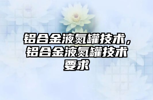 鋁合金液氮罐技術(shù)，鋁合金液氮罐技術(shù)要求