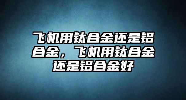 飛機用鈦合金還是鋁合金，飛機用鈦合金還是鋁合金好