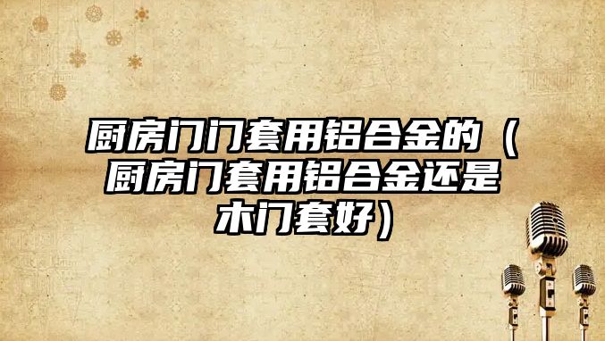 廚房門門套用鋁合金的（廚房門套用鋁合金還是木門套好）