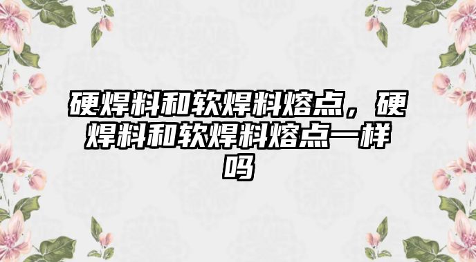 硬焊料和軟焊料熔點，硬焊料和軟焊料熔點一樣嗎