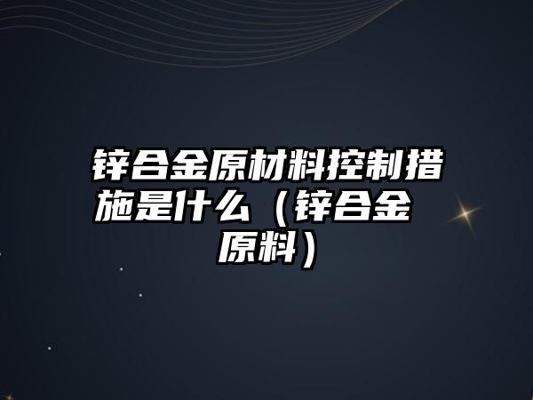 鋅合金原材料控制措施是什么（鋅合金 原料）