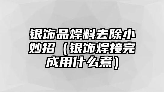 銀飾品焊料去除小妙招（銀飾焊接完成用什么煮）