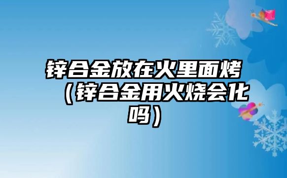 鋅合金放在火里面烤（鋅合金用火燒會化嗎）