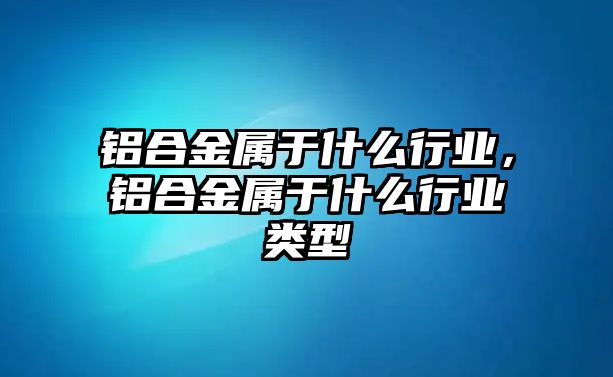 鋁合金屬于什么行業(yè)，鋁合金屬于什么行業(yè)類型