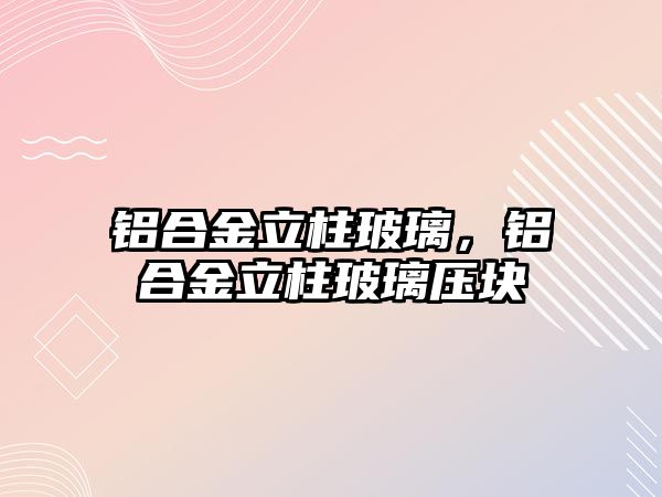 鋁合金立柱玻璃，鋁合金立柱玻璃壓塊