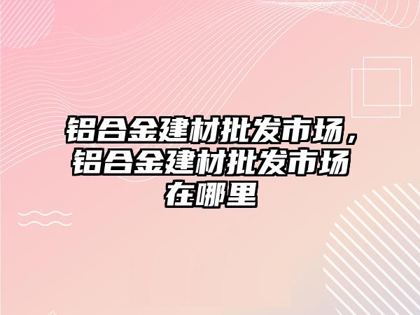 鋁合金建材批發(fā)市場，鋁合金建材批發(fā)市場在哪里