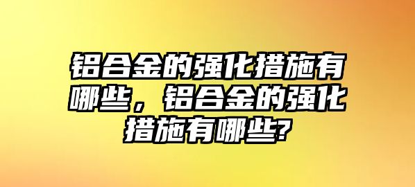 鋁合金的強化措施有哪些，鋁合金的強化措施有哪些?