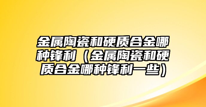 金屬陶瓷和硬質(zhì)合金哪種鋒利（金屬陶瓷和硬質(zhì)合金哪種鋒利一些）