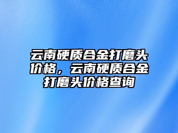 云南硬質(zhì)合金打磨頭價格，云南硬質(zhì)合金打磨頭價格查詢