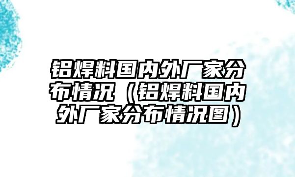 鋁焊料國內(nèi)外廠家分布情況（鋁焊料國內(nèi)外廠家分布情況圖）