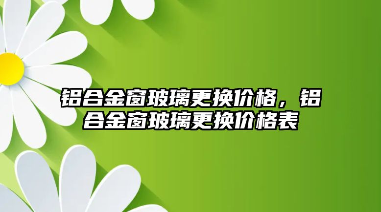 鋁合金窗玻璃更換價(jià)格，鋁合金窗玻璃更換價(jià)格表