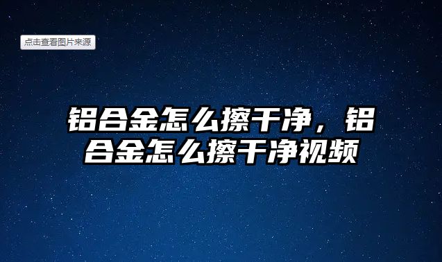 鋁合金怎么擦干凈，鋁合金怎么擦干凈視頻