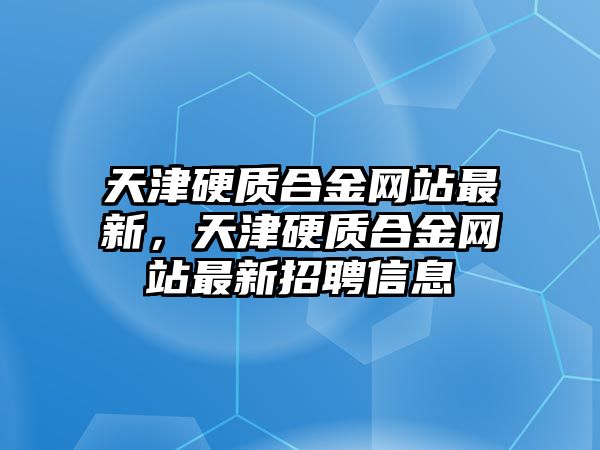 天津硬質(zhì)合金網(wǎng)站最新，天津硬質(zhì)合金網(wǎng)站最新招聘信息