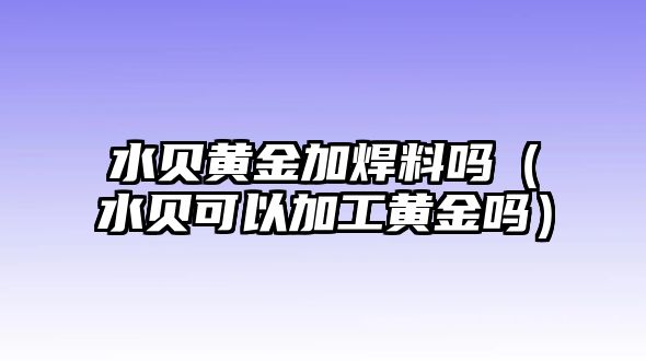 水貝黃金加焊料嗎（水貝可以加工黃金嗎）