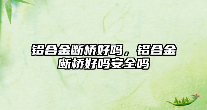 鋁合金斷橋好嗎，鋁合金斷橋好嗎安全嗎