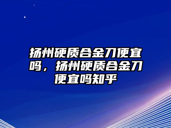 揚州硬質(zhì)合金刀便宜嗎，揚州硬質(zhì)合金刀便宜嗎知乎