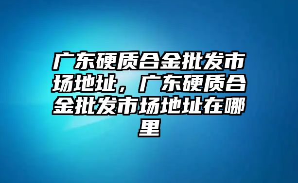 廣東硬質(zhì)合金批發(fā)市場地址，廣東硬質(zhì)合金批發(fā)市場地址在哪里