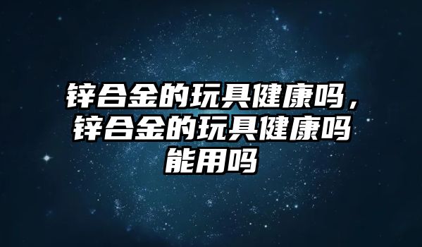 鋅合金的玩具健康嗎，鋅合金的玩具健康嗎能用嗎