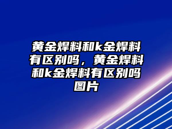 黃金焊料和k金焊料有區(qū)別嗎，黃金焊料和k金焊料有區(qū)別嗎圖片