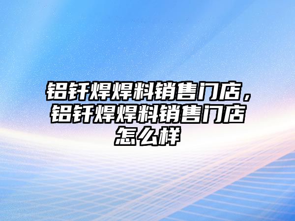 鋁釬焊焊料銷售門店，鋁釬焊焊料銷售門店怎么樣