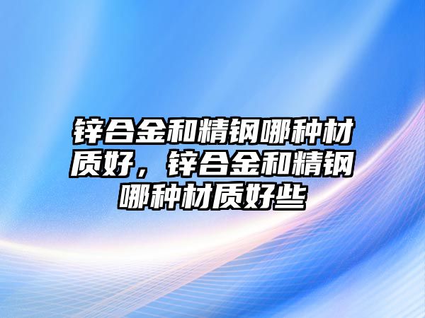 鋅合金和精鋼哪種材質(zhì)好，鋅合金和精鋼哪種材質(zhì)好些