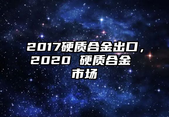 2017硬質(zhì)合金出口，2020 硬質(zhì)合金 市場(chǎng)