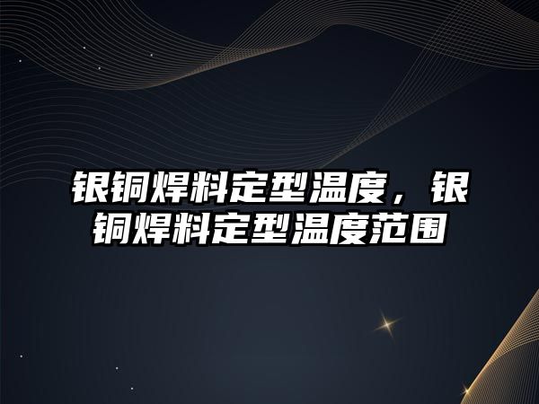 銀銅焊料定型溫度，銀銅焊料定型溫度范圍