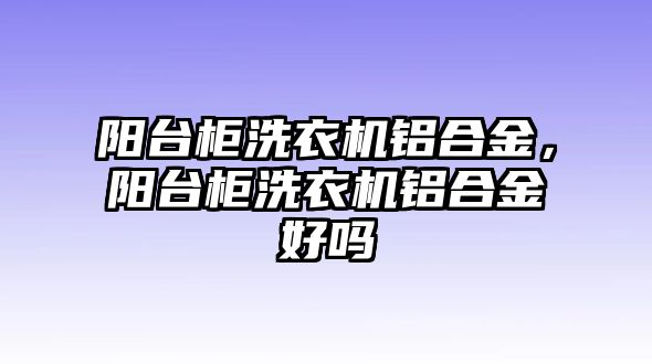 陽臺柜洗衣機(jī)鋁合金，陽臺柜洗衣機(jī)鋁合金好嗎