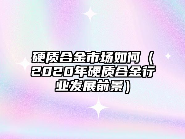 硬質(zhì)合金市場如何（2020年硬質(zhì)合金行業(yè)發(fā)展前景）