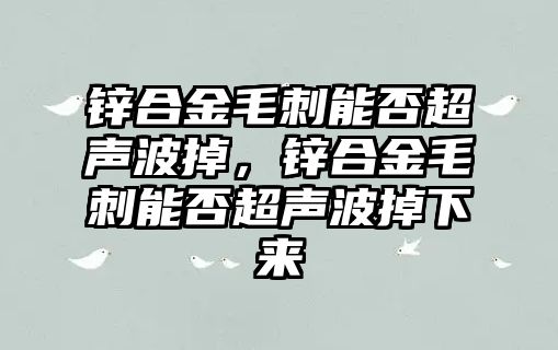 鋅合金毛刺能否超聲波掉，鋅合金毛刺能否超聲波掉下來