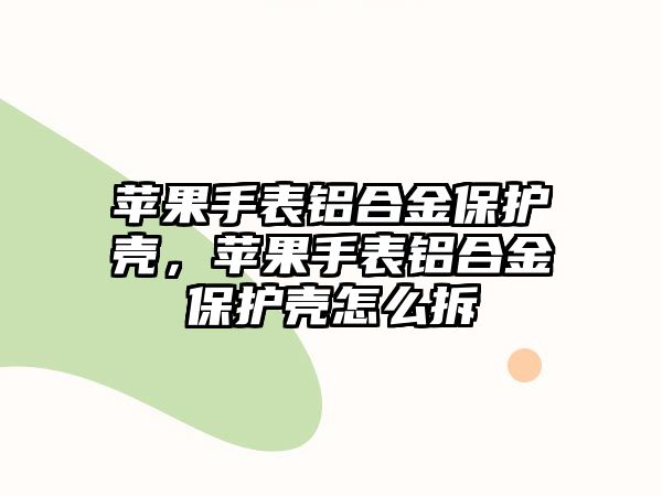 蘋(píng)果手表鋁合金保護(hù)殼，蘋(píng)果手表鋁合金保護(hù)殼怎么拆