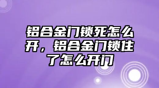 鋁合金門鎖死怎么開，鋁合金門鎖住了怎么開門