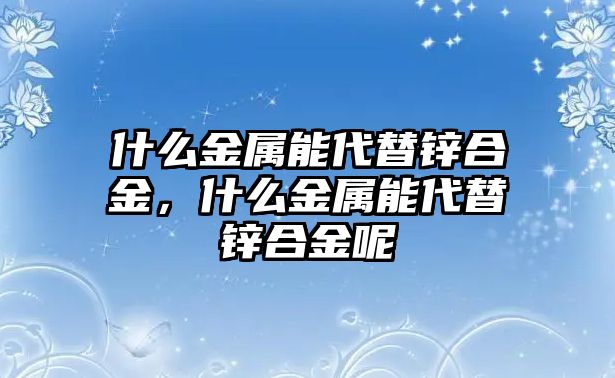 什么金屬能代替鋅合金，什么金屬能代替鋅合金呢