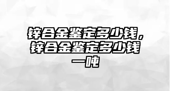 鋅合金鑒定多少錢，鋅合金鑒定多少錢一噸