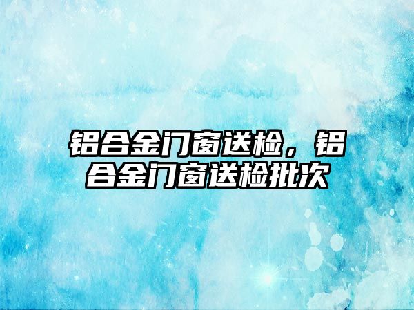 鋁合金門窗送檢，鋁合金門窗送檢批次