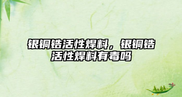 銀銅鋯活性焊料，銀銅鋯活性焊料有毒嗎