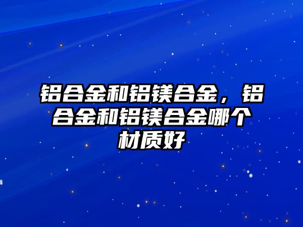 鋁合金和鋁鎂合金，鋁合金和鋁鎂合金哪個材質(zhì)好