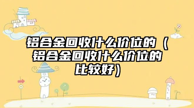 鋁合金回收什么價位的（鋁合金回收什么價位的比較好）