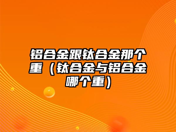 鋁合金跟鈦合金那個重（鈦合金與鋁合金哪個重）