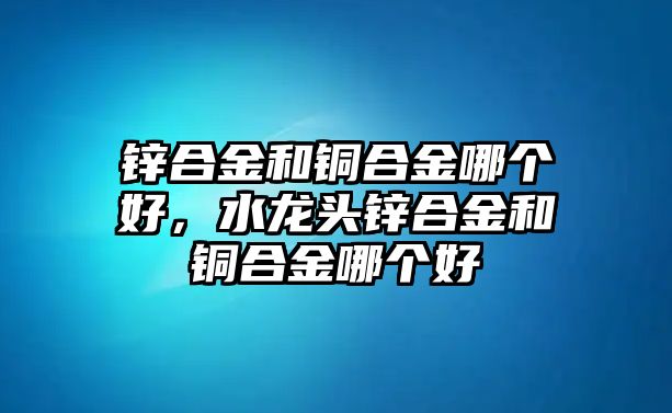 鋅合金和銅合金哪個好，水龍頭鋅合金和銅合金哪個好