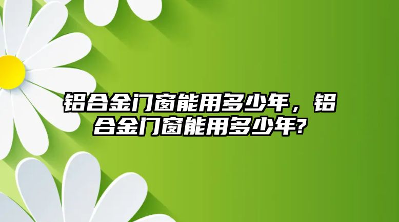 鋁合金門窗能用多少年，鋁合金門窗能用多少年?