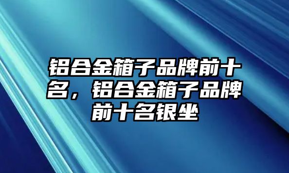 鋁合金箱子品牌前十名，鋁合金箱子品牌前十名銀坐