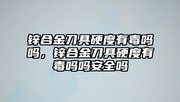 鋅合金刀具硬度有毒嗎嗎，鋅合金刀具硬度有毒嗎嗎安全嗎