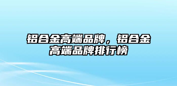 鋁合金高端品牌，鋁合金高端品牌排行榜