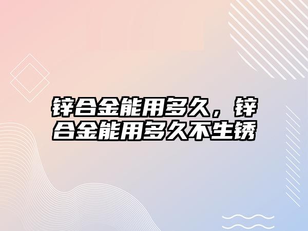 鋅合金能用多久，鋅合金能用多久不生銹