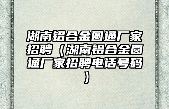 湖南鋁合金圓通廠家招聘（湖南鋁合金圓通廠家招聘電話號碼）