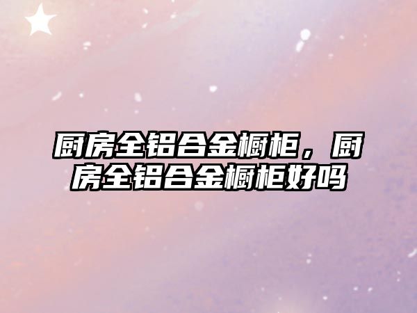 廚房全鋁合金櫥柜，廚房全鋁合金櫥柜好嗎